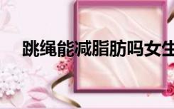 跳绳能减脂肪吗女生（跳绳能减脂肪吗）