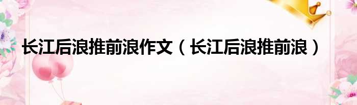 长江后浪推前浪作文长江后浪推前浪