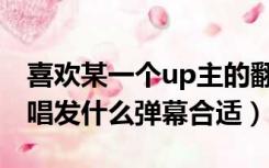 喜欢某一个up主的翻唱（喜欢某个up主的翻唱发什么弹幕合适）