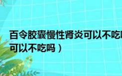 百令胶囊慢性肾炎可以不吃吗能治好吗（百令胶囊慢性肾炎可以不吃吗）