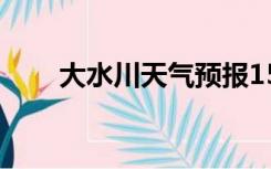 大水川天气预报15天（大水川天气）