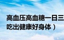 高血压高血糖一日三餐食谱（3款高血压食谱吃出健康好身体）