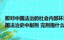 即对中国法治的社会内部环境构成有足够的了解和体认（中国法治史中耐刑 完刑指什么）