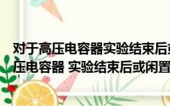 对于高压电容器实验结束后或闲置时应该怎样处理（对于高压电容器 实验结束后或闲置时 如何处理最合适）