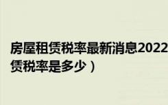 房屋租赁税率最新消息2022征收标准（小规模纳税人房屋租赁税率是多少）