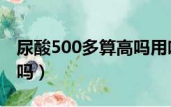 尿酸500多算高吗用吃药吗（尿酸500多算高吗）