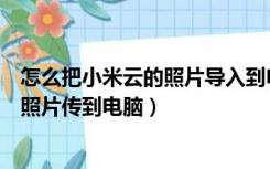 怎么把小米云的照片导入到电脑（怎样可以把小米云相册的照片传到电脑）