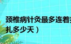 颈椎病针灸最多连着扎多少天（针灸最多连着扎多少天）