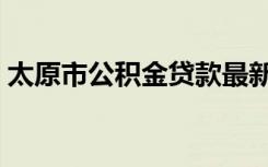 太原市公积金贷款最新政策（太原市公积金）