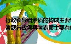 行政领导者素质的构成主要包括哪些（安徽电大公共策论简答题行政领导者素质主要有哪些方面构成_360）