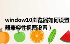 window10浏览器如何设置兼容模式（怎么设置win10浏览器兼容性视图设置）