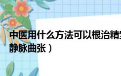 中医用什么方法可以根治精索静脉曲张（中医如何治疗精索静脉曲张）