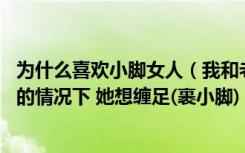 为什么喜欢小脚女人（我和老婆都喜欢小脚 在老婆大人自愿的情况下 她想缠足(裹小脚) _）