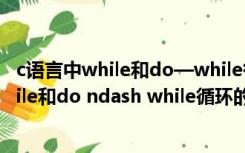 c语言中while和do—while循环的主要区别是（C语言中while和do ndash while循环的主要区别是什么）