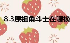 8.3原祖角斗士在哪换（原祖角斗士在哪换）