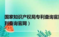 国家知识产权局专利查询官网入口（中国国家知识产权局专利查询官网）