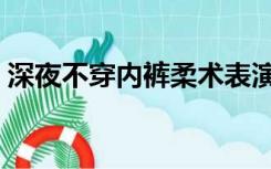 深夜不穿内裤柔术表演（不穿内裤柔术表演）