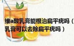 维a酸乳膏能根治扁平疣吗（维A酸乳膏能去扁平疣吗 维A酸乳膏可以去除扁平疣吗）