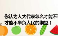 你认为人大代表怎么才能不辜负人民的重托（人大代表怎样才能不辜负人民的期望）