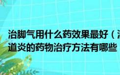 治脚气用什么药效果最好（滴虫性阴道炎如何用药 滴虫性阴道炎的药物治疗方法有哪些）