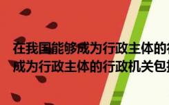 在我国能够成为行政主体的行政机关包括哪些（在我国能够成为行政主体的行政机关包括）