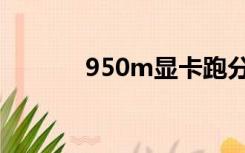 950m显卡跑分（950m显卡）