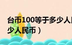 台币100等于多少人民币币（台币100等于多少人民币）