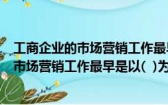 工商企业的市场营销工作最早是以什么为指导（工商企业的市场营销工作最早是以(  )为指导思想的）