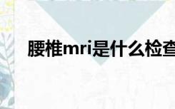 腰椎mri是什么检查（mri是什么检查）