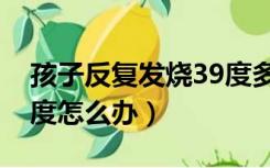 孩子反复发烧39度多怎么办（反复发烧到39度怎么办）