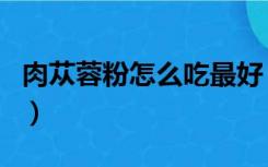 肉苁蓉粉怎么吃最好（肉苁蓉怎么吃是最佳的）