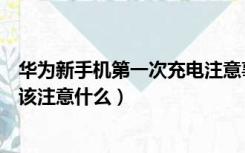 华为新手机第一次充电注意事项（华为新手机第一次充电应该注意什么）