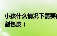 小孩什么情况下需要割包皮（什么情况下需要割包皮）