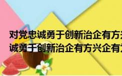 对党忠诚勇于创新治企有方兴企有为清正廉洁范文（对党忠诚勇于创新治企有方兴企有为）