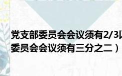 党支部委员会会议须有2/3以上委员到会方可进行（党支部委员会会议须有三分之二）