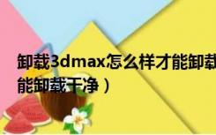 卸载3dmax怎么样才能卸载干净呢（卸载3dmax怎么样才能卸载干净）