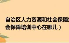 自治区人力资源和社会保障培训中心（遵义市人力资源和社会保障培训中心在哪儿）