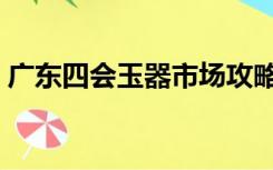 广东四会玉器市场攻略（广东四会玉器市场）