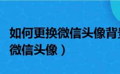 如何更换微信头像背景图片为视频（如何更换微信头像）