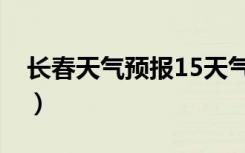 长春天气预报15天气报（长春天气预报15天）