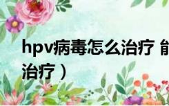 hpv病毒怎么治疗 能治愈吗（hpv病毒怎么治疗）