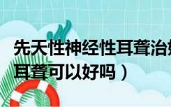 先天性神经性耳聋治好的概率是多少（先天性耳聋可以好吗）