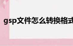 gsp文件怎么转换格式（gsp文件怎么打开）