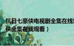 抗日七豪侠电视剧全集在线观看西瓜（电视连续剧抗日七豪侠全集在线观看）