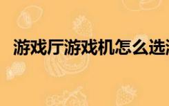 游戏厅游戏机怎么选游戏（游戏厅游戏机）