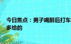 今日焦点：男子喝醉后打车5公里支付509元 司机：他自愿多给的