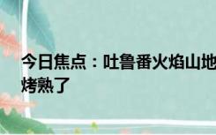 今日焦点：吐鲁番火焰山地表温度超80℃ 网友：鞋底都快烤熟了