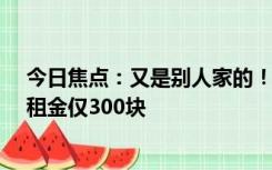 今日焦点：又是别人家的！公司1.2亿租楼给员工住：每月租金仅300块