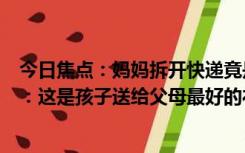 今日焦点：妈妈拆开快递竟是女儿通知书心疼得哭了,​网友：这是孩子送给父母最好的礼物