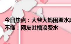 今日焦点：大爷大妈围聚水库“放生”矿泉水 神操作让人看不懂：网友吐槽浪费水